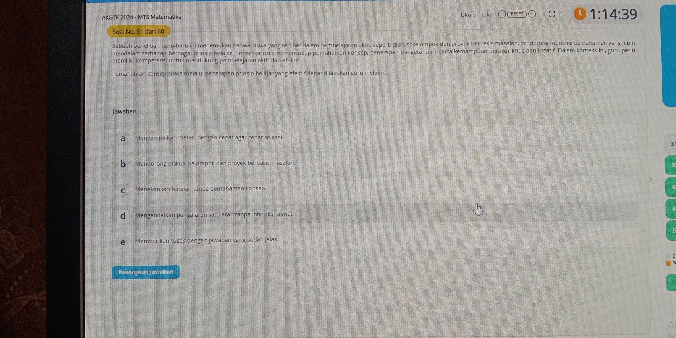 Ukuran teks:
AKGTK 2024 - MTS Matematika [] 1:14:39
Soal No. 51 dari 60
Sebuah penelitian baru-baru ini menemukan bahwa siswa yang terlibat dalam pembelajaran aktif, seperti diskusi kelompok dan proyek berbasis masalah, cenderung memiliki pemahaman yang lebih
mendalam terhadap berbagai prinsip belajar. Prinsip-prinsip ini mencakup pemahaman konsep, penerapan pengetahuan, serta kemampuan berpikir kritis dan kreatif. Dalam konteks ini, guru perlu
memiliki kompetensi untuk mendukung pembelajaran aktif dan efektif
Pemahaman konsep siswa melalui penerapan prinsip belajar yang efektif dapat dilakukan guru melalui....
Jawaban
a Menyampaikan materi dengan cepat agar cepat selesai.
3
b Mendorong diskusi kelompok dan proyek berbasis masalah.
C Menekankan hafalan tanpa pemahaman konsep.
d Mengandalkan pengajaran satu arah tanpa interaksi siswa.
€ Memberikan tugas dengan jawaban yang sudah jelas.
Kosongkan Jawaban
A