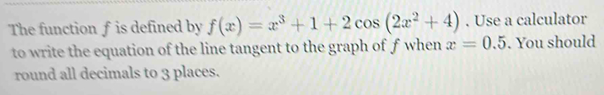 The function f is defined by f(x)=x^3+1+2cos (2x^2+4). Use a calculator 
to write the equation of the line tangent to the graph of f when x=0.5. You should 
round all decimals to 3 places.