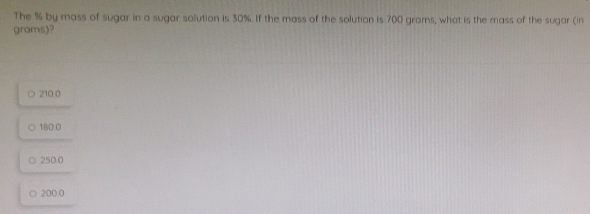 The % by mass of sugar in a sugar solution is 30%. If the mass of the solution is 700 grams, what is the mass of the sugar (in
grams)?
210.0
180.0
250.0
200.0