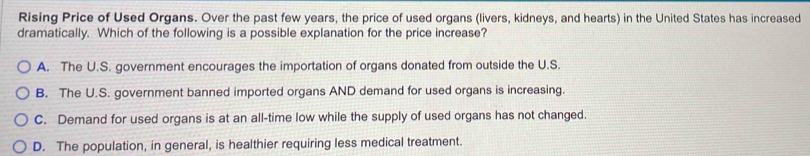 Rising Price of Used Organs. Over the past few years, the price of used organs (livers, kidneys, and hearts) in the United States has increased
dramatically. Which of the following is a possible explanation for the price increase?
A. The U.S. government encourages the importation of organs donated from outside the U.S.
B. The U.S. government banned imported organs AND demand for used organs is increasing.
C. Demand for used organs is at an all-time low while the supply of used organs has not changed.
D. The population, in general, is healthier requiring less medical treatment.