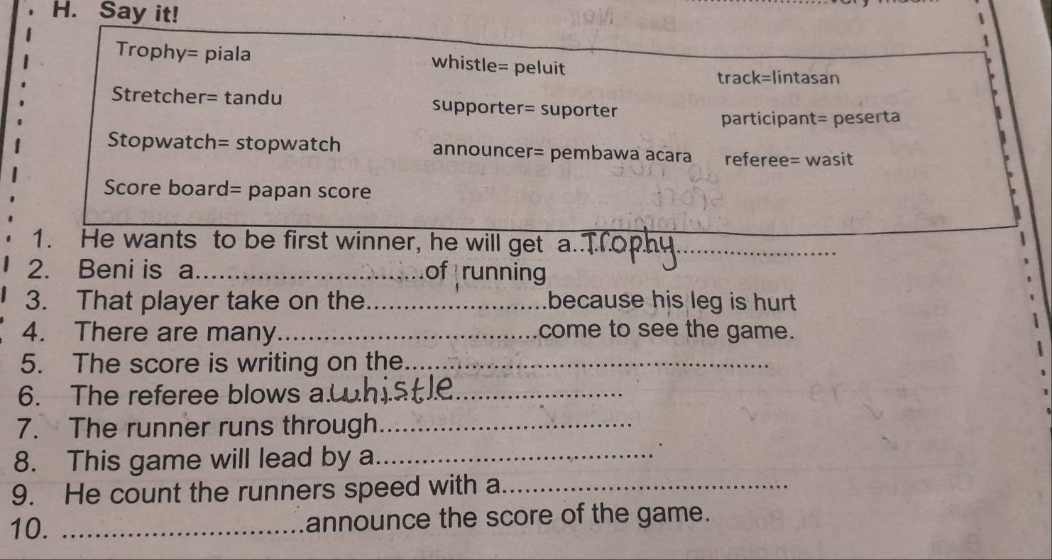 Say it!
Trophy= piala whistle= peluit
track=lintasan
Stretcher= tandu supporter= suporter
participant= peserta
Stopwatch= stopwatch announcer= pembawa acara referee= wasit
Score board= papan score
1. He wants to be first winner, he will get a._
2. Beni is a _of running
3. That player take on the_ because his leg is hurt 
4. There are many_ come to see the game.
5. The score is writing on the._
6. The referee blows a.__
7. The runner runs through_
8. This game will lead by a_
.
9. He count the runners speed with a_
10. _announce the score of the game.