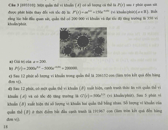 [693310]: Một quần thể vi khuẩn (A) có số lượng cá thể là P(t) sau phút quan sát 
được phát hiện thay đổi với tốc độ là: P'(t)=ae^(0,1t)+150e^(-0,03t) (vi khuẩn/phút) (a∈ R). Biết 
rằng lúc bắt đầu quan sát, quần thể có 200 000 vi khuần và đạt tốc độ tăng trưởng là 350 vi 
khuẩn/phút. 
a) Giá trị của a=200. 
b) P(t)=2000e^(0.1t)-5000e^(-0.03t)+200000. 
c) Sau 12 phút số lượng vi khuẩn trong quần thể là 206152 con (làm tròn kết quả đến hàng 
đơn vj). 
d) Sau 12 phút, có một quần thể vi khuẩn (B) xuất hiện, cạnh tranh thức ăn với quần thể vi 
khuẩn (A) và có tốc độ tăng trưởng là G'(t)=500e^(0,2t) (vi khuẩn/phút). Sau 5 phút vi 
khuẩn (B) xuất hiện thì số lượng vi khuẩn hai quần thể bằng nhau. Số lượng vi khuẩn của 
quần thể (B) ở thời điểm bắt đầu cạnh tranh là 191967 con (làm tròn kết quả đến hàng 
đơn vị). 
18