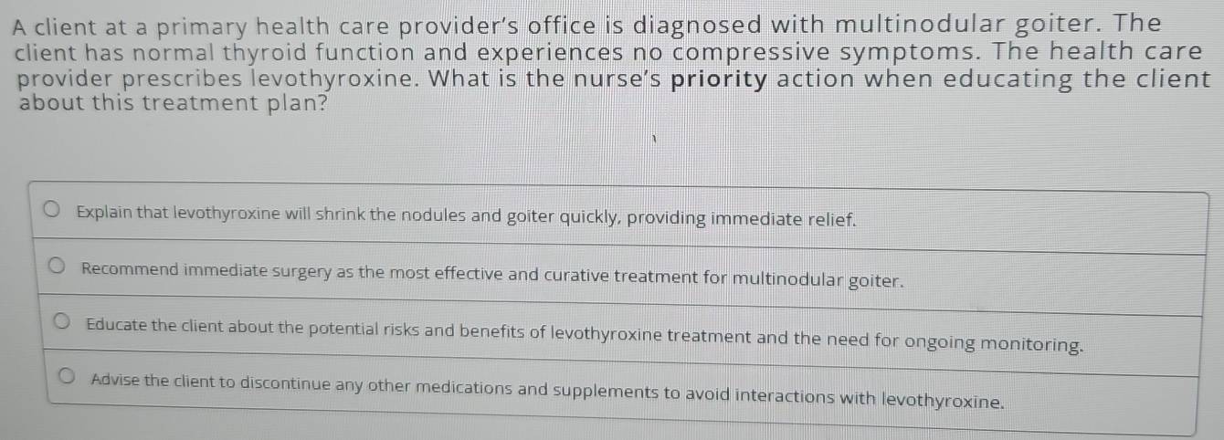 A client at a primary health care provider’s office is diagnosed with multinodular goiter. The
client has normal thyroid function and experiences no compressive symptoms. The health care
provider prescribes levothyroxine. What is the nurse’s priority action when educating the client
about this treatment plan?
Explain that levothyroxine will shrink the nodules and goiter quickly, providing immediate relief.
Recommend immediate surgery as the most effective and curative treatment for multinodular goiter.
Educate the client about the potential risks and benefits of levothyroxine treatment and the need for ongoing monitoring.
Advise the client to discontinue any other medications and supplements to avoid interactions with levothyroxine.