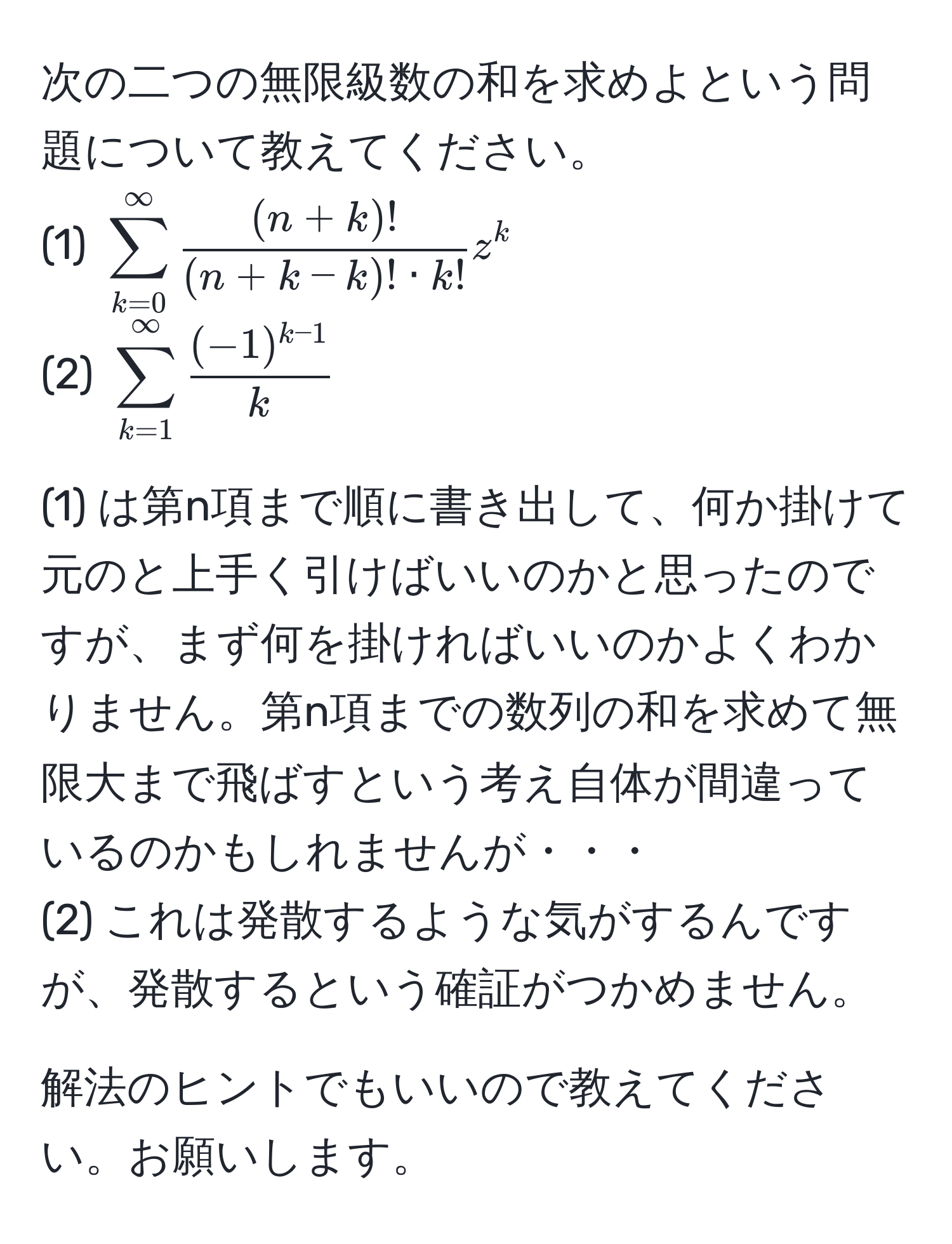 次の二つの無限級数の和を求めよという問題について教えてください。  
(1) $sum_(k=0)^(∈fty)  ((n+k)!)/(n+k-k)! · k!  z^(k$  
(2) $sum_(k=1)^(∈fty) frac(-1)^k-1)k$  

(1) は第n項まで順に書き出して、何か掛けて元のと上手く引けばいいのかと思ったのですが、まず何を掛ければいいのかよくわかりません。第n項までの数列の和を求めて無限大まで飛ばすという考え自体が間違っているのかもしれませんが・・・  
(2) これは発散するような気がするんですが、発散するという確証がつかめません。  

解法のヒントでもいいので教えてください。お願いします。