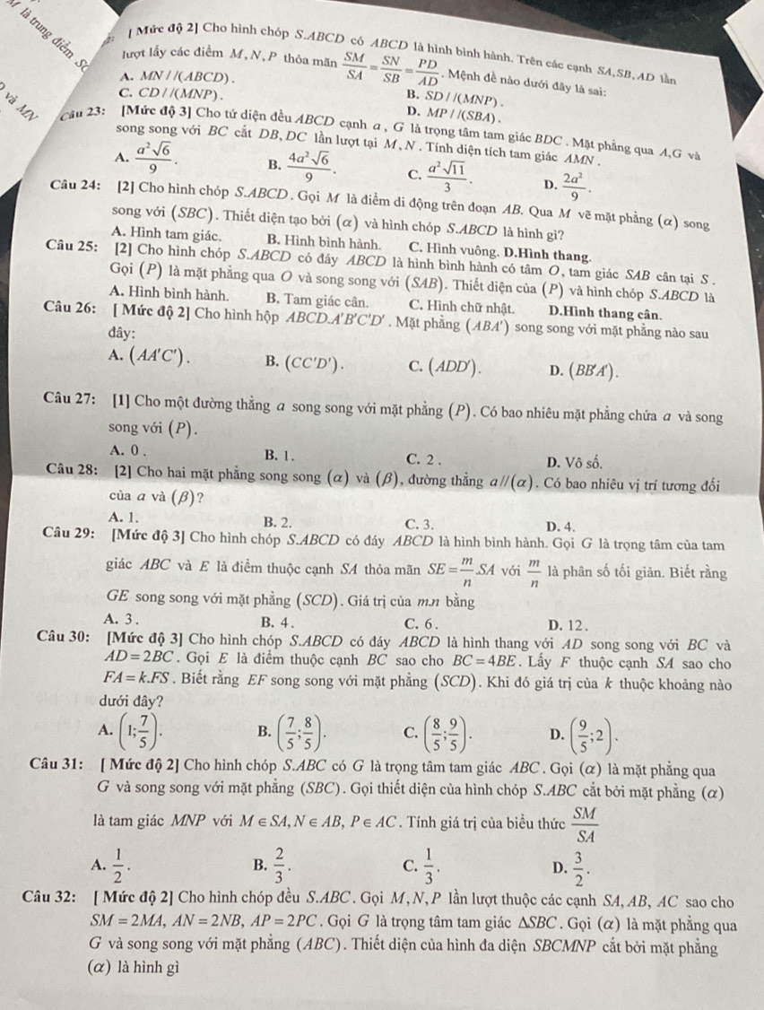 →  
[ Mức độ 2] Cho hình chóp S.ABCD có ABCD là hình bình hành. Trên các cạnh SA,SB, AD làn
là trung điểm lượt lấy các điểm M, N, P thỏa mãn  SM/SA = SN/SB = PD/AD . Mệnh đề nào dưới đây là sai:
A. MN / /(ABCD) .
C. CD / /(MNP) . B. SD//(MNP).
D. MP//(SBA).
và MN  Cầu 23: [Mức độ 3] Cho tứ diện đều ABCD cạnh α , G là trọng tâm tam giác BDC . Mặt phẳng qua A,G và
song song với BC cắt DB, DC lần lượt tại M , N . Tính diện tích tam giác AMN .
A.  a^2sqrt(6)/9 . B.  4a^2sqrt(6)/9 . C.  a^2sqrt(11)/3 . D.  2a^2/9 .
Câu 24: [2] Cho hình chóp S.ABCD . Gọi M là điểm di động trên đoạn AB. Qua M vẽ mặt phẳng (α) song
song với (SBC). Thiết diện tạo bởi (α) và hình chóp S.ABCD là hình gì?
A. Hình tam giác. B. Hình bình hành. C. Hình vuông. D.Hình thang
Câu 25: [2] Cho hình chóp S.ABCD có đáy ABCD là hình bình hành có tâm O, tam giác SAB cân tại S .
Gọi (P) là mặt phẳng qua O và song song với (SAB). Thiết diện của (P) và hình chóp S.ABCD là
A. Hình bình hành. B. Tam giác cân. C. Hình chữ nhật. D.Hình thang cân.
Câu 26: [ Mức độ 2] Cho hình hộp △ BCD.A'B'C'D'. Mặt phẳng (ABA') song song với mặt phẳng nào sau
đây:
A. (AA'C') B. (CC'D'). C. (ADD'). D. (BB'A').
Câu 27: [1] Cho một đường thẳng a song song với mặt phẳng (P). Có bao nhiêu mặt phẳng chứa a và song
song với (P).
A. 0 . B. 1. C. 2 . D. Vô số.
Câu 28: [2] Cho hai mặt phẳng song song (α) và (β), đường thẳng aparallel (alpha ). Có bao nhiêu vị trí tương đối
của a và (β)?
A. 1. B. 2. C. 3. D. 4
Câu 29: [Mức độ 3] Cho hình chóp S.ABCD có đáy ABCD là hình bình hành. Gọi G là trọng tâm của tam
giác ABC và E là điểm thuộc cạnh SA thỏa mãn SE= m/n SA với  m/n  là phân số tối giản. Biết rằng
GE song song với mặt phẳng (SCD). Giá trị của m.n bằng
A. 3 . B. 4 . C. 6 . D. 12 .
Câu 30: [Mức độ 3] Cho hình chóp S.ABCD có đáy ABCD là hình thang với AD song song với BC và
AD=2BC. Gọi E là điểm thuộc cạnh BC sao cho BC=4BE. Lấy F thuộc cạnh SA sao cho
FA=k.FS. Biết rằng EF song song với mặt phẳng (SCD). Khi đó giá trị của k thuộc khoảng nào
dưới đây?
A. (1; 7/5 ). B. ( 7/5 ; 8/5 ). C. ( 8/5 ; 9/5 ). D. ( 9/5 ;2).
Câu 31: [ Mức độ 2] Cho hình chóp S.ABC có G là trọng tâm tam giác ABC . Gọi (α) là mặt phẳng qua
G và song song với mặt phẳng (SBC). Gọi thiết diện của hình chóp S.ABC cắt bởi mặt phẳng (α)
là tam giác MNP với M∈ SA,N∈ AB,P∈ AC. Tính giá trị của biểu thức  SM/SA 
A.  1/2 .  2/3 . C.  1/3 . D.  3/2 .
B.
Câu 32: [ Mức độ 2] Cho hình chóp đều S.ABC . Gọi M,N, P lần lượt thuộc các cạnh SA, AB, AC sao cho
SM=2MA,AN=2NB,AP=2PC. Gọi G là trọng tâm tam giác △ SBC. Gọi (α) là mặt phẳng qua
G và song song với mặt phẳng (ABC). Thiết diện của hình đa diện SBCMNP cắt bởi mặt phẳng
(α) là hình gì