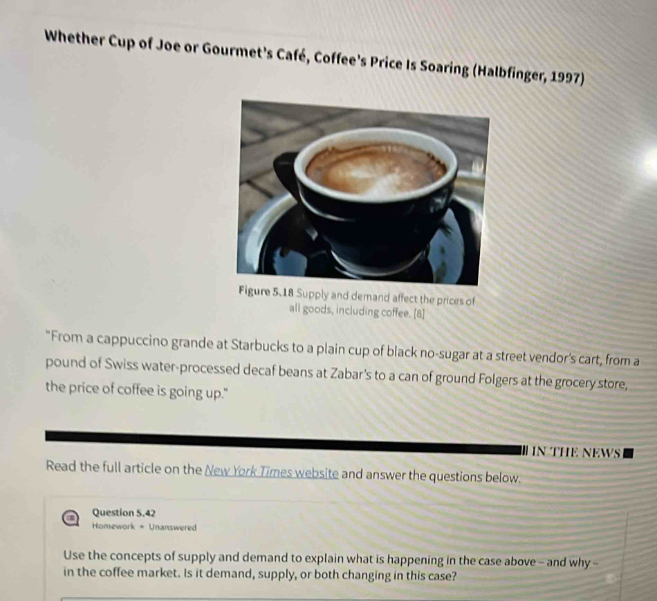 Whether Cup of Joe or Gourmet's Café, Coffee's Price Is Soaring (Halbfinger, 1997) 
upply and demand affect the prices of 
all goods, including coffee. [8] 
"From a cappuccino grande at Starbucks to a plain cup of black no-sugar at a street vendor's cart, from a 
pound of Swiss water-processed decaf beans at Zabar's to a can of ground Folgers at the grocery store, 
the price of coffee is going up." 
IN THE NEWS 
Read the full article on the New York Times website and answer the questions below. 
Question 5.42 
Homework + Unanswered 
Use the concepts of supply and demand to explain what is happening in the case above - and why - 
in the coffee market. Is it demand, supply, or both changing in this case?