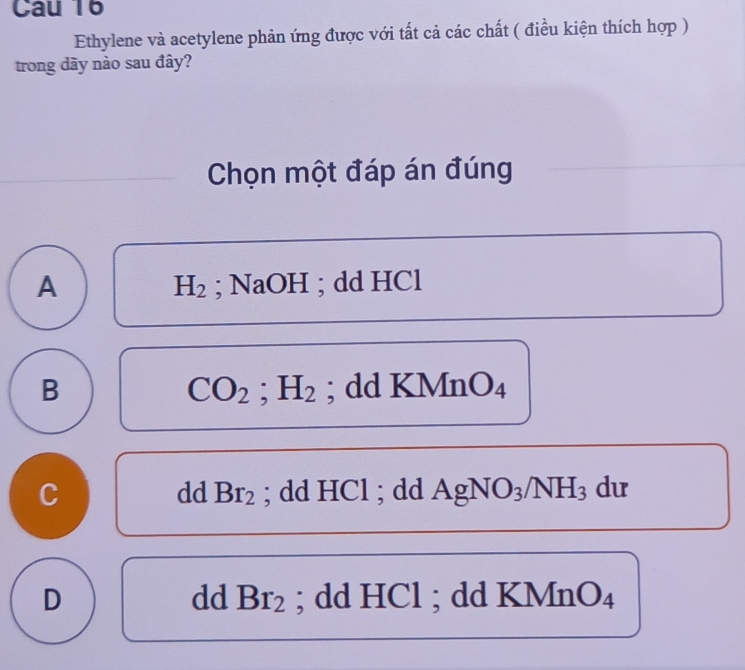 Cau 16
Ethylene và acetylene phản ứng được với tất cả các chất ( điều kiện thích hợp )
trong dãy nào sau đây?
Chọn một đáp án đúng
A ; NaOH ; dd HCl
H_2
B ; dd KMnO₄
CO_2; H_2
C ; dd HCl ; dd AgNO_3/NH_3 du
dd Br_2
D ; dd HCl ; dd KMnO₄
dd Br_2