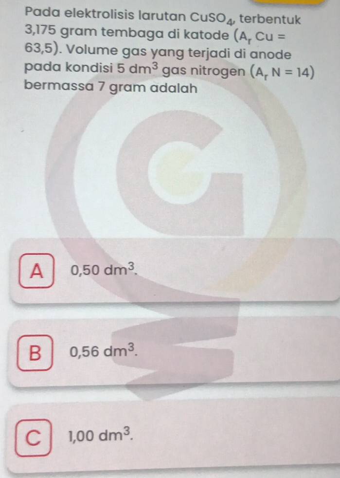 Pada elektrolisis larutan CuSO_4 , terbentuk
3,175 gram tembaga di katode (A_rCu=
63,5). Volume gas yang terjadi di anode
pada kondisi 5dm^3 gas nitrogen (A_rN=14)
bermassa 7 gram adalah
A 0,50dm^3.
B 0,56dm^3.
C 1,00dm^3.