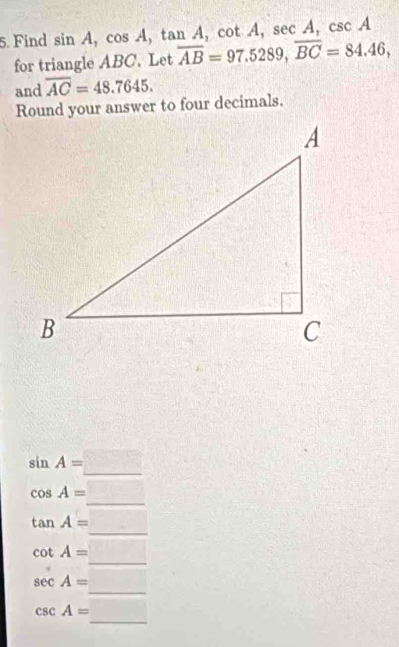 Find sin A, cos A, tan A, cot A, sec A, csc A
for triangle ABC. Let overline AB=97.5289, overline BC=84.46, 
and overline AC=48.7645. 
Round your answer to four decimals.
sin A=□
cos A=_ □ 
tan A=_ 
cot A=□
sec A=_ □ 
csc A=_ 