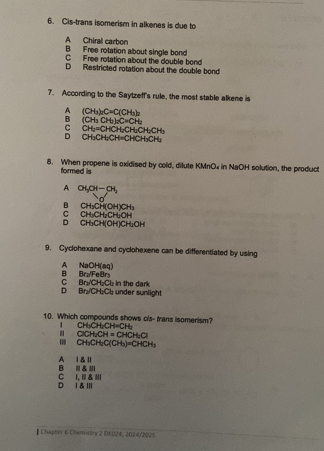 Cis-trans isomerism in alkenes is due to
A Chiral carbon
B Free rotation about single bond
C Free rotation about the double bond
D Restricted rotation about the double bond
7. According to the Saytzeff's rule, the most stable alkene is
A (CH_3)_2C=C(CH_3)_2
B (CH_3CH_2)_2C=CH_2
C CH_2=CHCH_2CH_2CH_2CH_3
D CH_3CH_2CH=CHCH_3CH_2
8. When propene is oxidised by cold, dilute KMnO₄ in NaOH solution, the product
formed is
A CH_3CH-CH_2
B CH_3CH(OH)CH_3
C CH_3CH_2CH_2OH
D CH_3CH(OH)CH_2OH
9. Cyclohexane and cyclohexene can be differentiated by using
A NaOH(aq)
B₹ Br_2/FeBr_3
Cí Br_2/CH_2Cl_2 in the dark
D₹ Br_2/CH_2Cl_2 under sunlight
10. Which compounds shows cis- trans isomerism?
CH₃Cl H_2CH=CH_2
Ⅱ ClCH₂CH =CHCH_2Cl
II CH_3CH_2C(CH_3)=CHCH_3
A Ⅰ &l
BⅡ&Ⅲ
C I, I & Ⅲ
D I &Ⅲ
▎ Chapter 6 Chemistry 2 DK024, 2024/2025