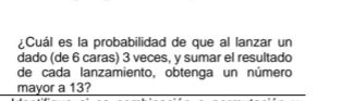 ¿Cuál es la probabilidad de que al lanzar un 
dado (de 6 caras) 3 veces, y sumar el resultado 
de cada lanzamiento, obtenga un número 
mayor a 13?