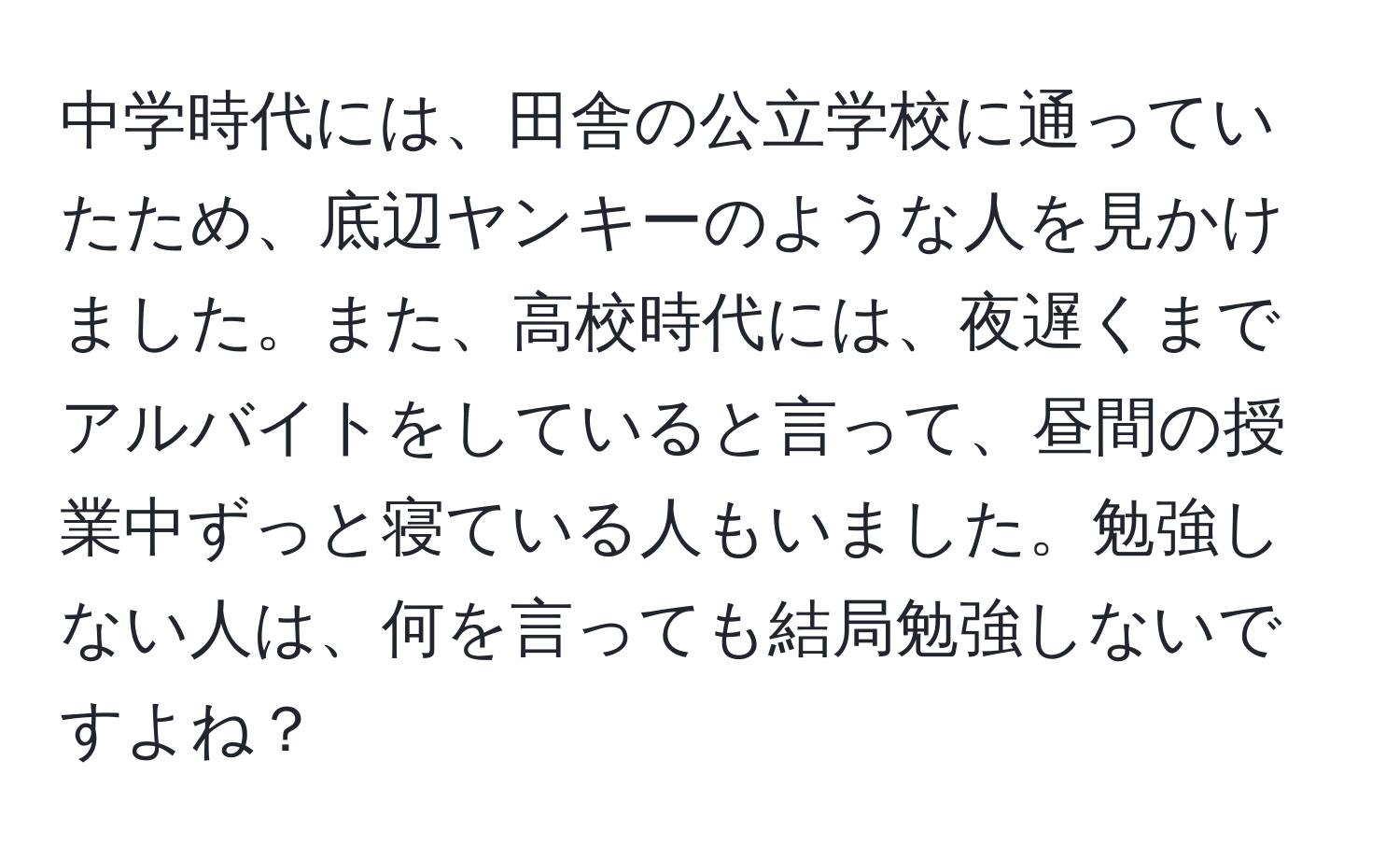 中学時代には、田舎の公立学校に通っていたため、底辺ヤンキーのような人を見かけました。また、高校時代には、夜遅くまでアルバイトをしていると言って、昼間の授業中ずっと寝ている人もいました。勉強しない人は、何を言っても結局勉強しないですよね？