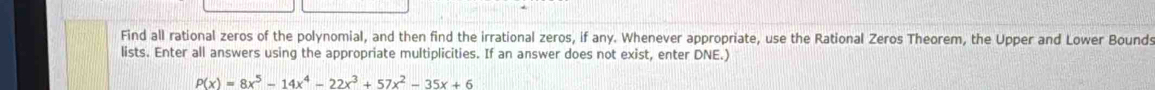 Find all rational zeros of the polynomial, and then find the irrational zeros, if any. Whenever appropriate, use the Rational Zeros Theorem, the Upper and Lower Bound: 
lists. Enter all answers using the appropriate multiplicities. If an answer does not exist, enter DNE.)
P(x)=8x^5-14x^4-22x^3+57x^2-35x+6