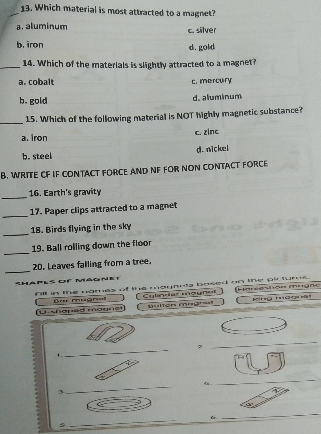 Which material is most attracted to a magnet?
a. aluminum
c. silver
b. iron d. gold
_14. Which of the materials is slightly attracted to a magnet?
a. cobalt c. mercury
b. gold d. aluminum
_
15. Which of the following material is NOT highly magnetic substance?
a. iron c. zinc
b. steel d. nickel
B. WRITE CF IF CONTACT FORCE AND NF FOR NON CONTACT FORCE
_
16. Earth’s gravity
_
17. Paper clips attracted to a magnet
_
18. Birds flying in the sky
_
19. Ball rolling down the floor
_
20. Leaves falling from a tree.
SHAPES o f AGNET
Fill in the names of the magnets based on the pictures.
Bar magnet Cylinder magnet Horseshoe magne
U-shaped magnet Button magnet Ring magnet
_
2
_
1
1
∈fty 
is .
_
3
_
1
_
s 
6.
_
5.
_