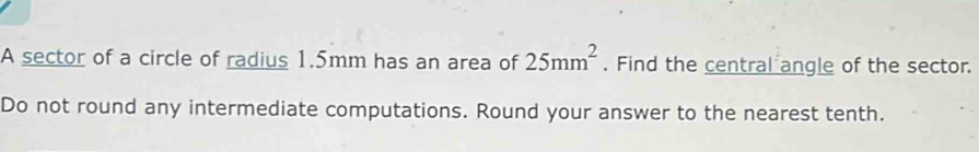 A sector of a circle of radius 1.5mm has an area of 25mm^2. Find the central angle of the sector. 
Do not round any intermediate computations. Round your answer to the nearest tenth.