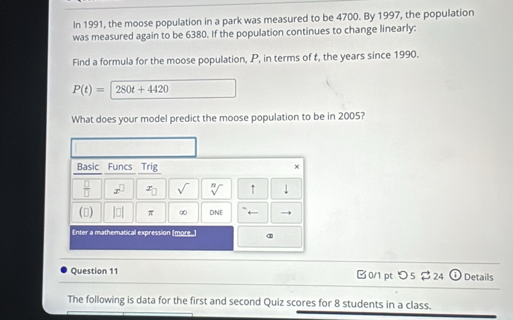 In 1991, the moose population in a park was measured to be 4700. By 1997, the population 
was measured again to be 6380. If the population continues to change linearly: 
Find a formula for the moose population, P, in terms of t, the years since 1990.
P(t)= 280t+4420
What does your model predict the moose population to be in 2005? 
Basic Funcs Trig 
× 
 □ /□   x^(□) x_□  sqrt() sqrt[n]() ↑ downarrow 
() beginvmatrix □ endvmatrix π ∞ DNE ← 
Enter a mathematical expression (more.) 
x 
Question 11 0/1 pt つ5 $24 Details 
The following is data for the first and second Quiz scores for 8 students in a class.