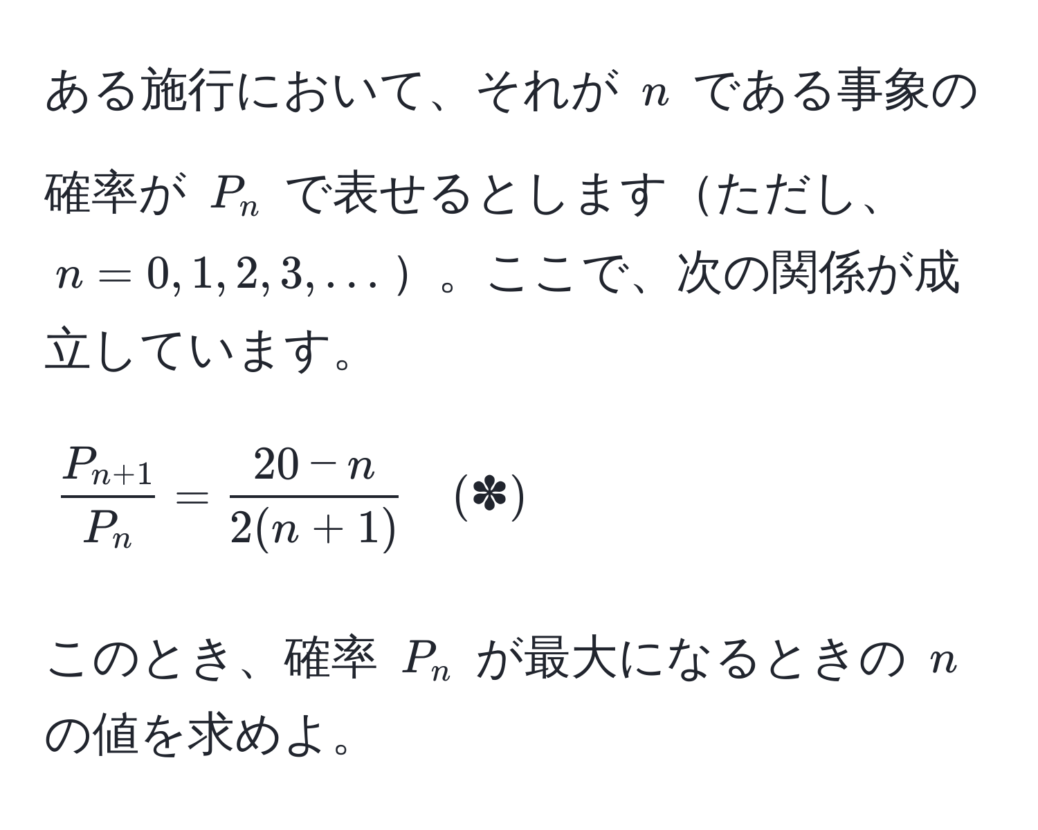 ある施行において、それが $n$ である事象の確率が $P_n$ で表せるとしますただし、$n = 0,1,2,3,...$。ここで、次の関係が成立しています。
[
fracP_n+1P_n =  (20-n)/2(n+1)  quad (✽)
]
このとき、確率 $P_n$ が最大になるときの $n$ の値を求めよ。