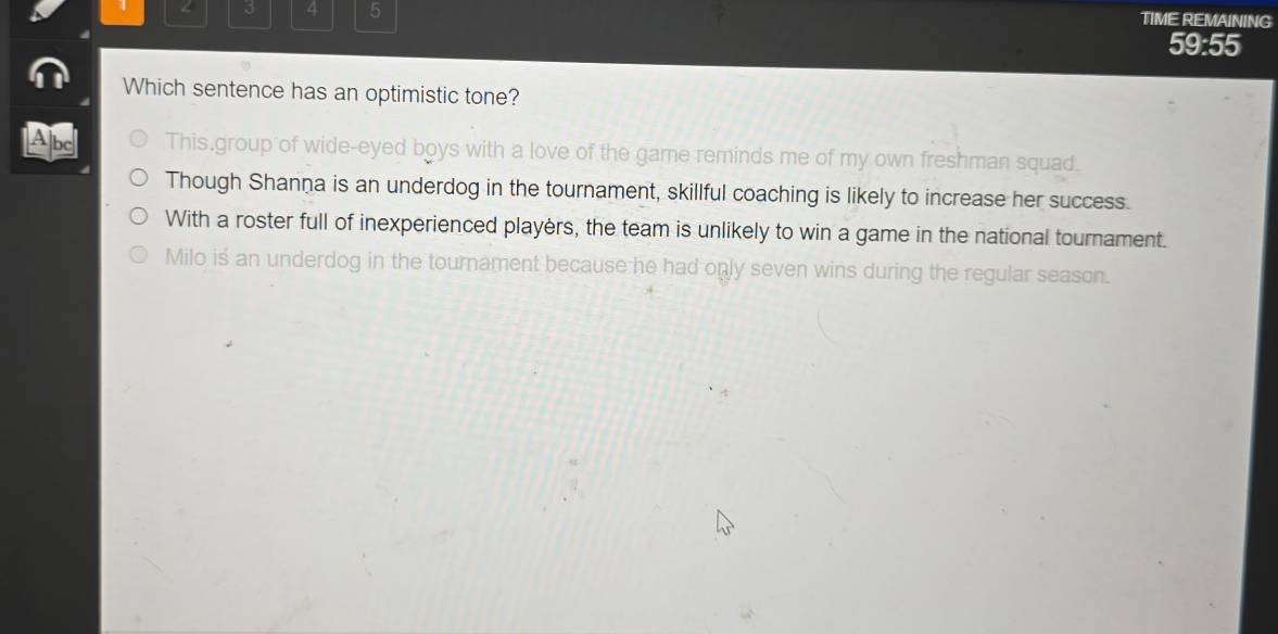 4 3 4 5 TIME REMAINING
59:55
Which sentence has an optimistic tone?
Abc This.group of wide-eyed boys with a love of the game reminds me of my own freshman squad.
Though Shanna is an underdog in the tournament, skillful coaching is likely to increase her success.
With a roster full of inexperienced playèrs, the team is unlikely to win a game in the national tournament.
Milo iś an underdog in the tournament because he had only seven wins during the regular season.