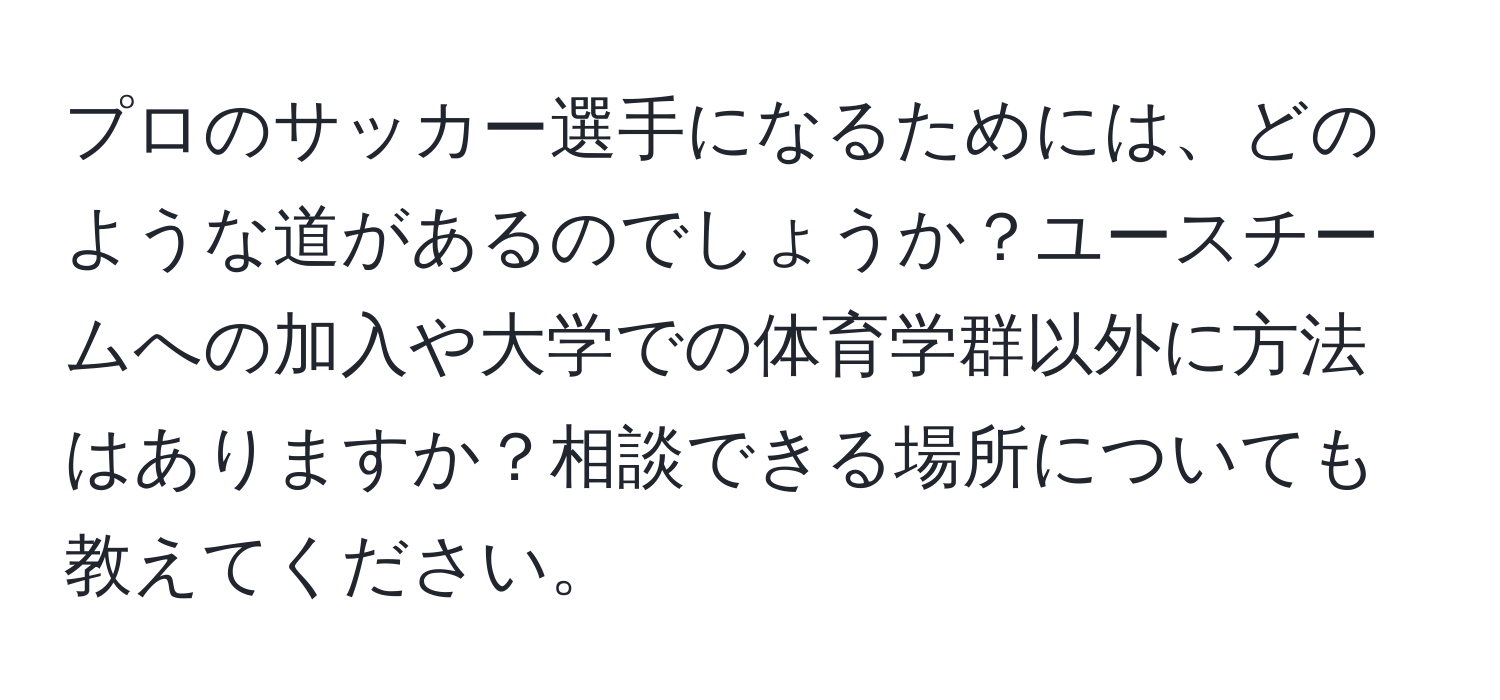 プロのサッカー選手になるためには、どのような道があるのでしょうか？ユースチームへの加入や大学での体育学群以外に方法はありますか？相談できる場所についても教えてください。