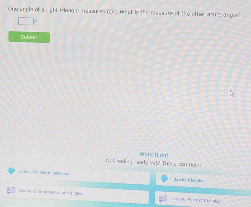 One angle of a right triangle measures 65°. What is the measure of the other acute angle?
□°
Submit 
Work it out 
Not feeling ready yet? These can help: 
Sums of angles in polygons 
Classify triangles 
Lesson: Interior angles of triangles Lesson: Types of triangles