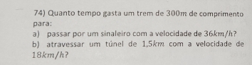 Quanto tempo gasta um trêm de 300m de comprimento 
para: 
a) passar por um sinaleiro com a velocidade de 36km/h? 
b) atravessar um túnel de 1,5km com a velocidade de
18km/h?