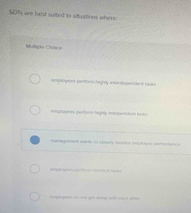 SDTs are best suited to situations where:
Multiple Choice
employees perform highly interdependent tasks
employees perform highly independent tasks
management wants to closely monitor employee performance
employees perform identical task
employers do not get along with each other