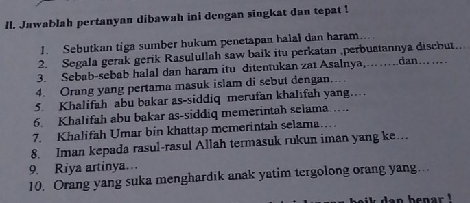 ll. Jawablah pertanyan dibawah ini dengan singkat dan tepat ! 
1. Sebutkan tiga sumber hukum penetapan halal dan haram... 
2. Segala gerak gerik Rasulullah saw baik itu perkatan ,perbuatannya disebut 
3. Sebab-sebab halal dan haram itu ditentukan zat Asalnya,……….dan…… … 
4. Orang yang pertama masuk islam di sebut dengan… 
5. Khalifah abu bakar as-siddiq merufan khalifah yang… 
6. Khalifah abu bakar as-siddiq memerintah selama…. 
7. Khalifah Umar bin khattap memerintah selama… 
8. Iman kepada rasul-rasul Allah termasuk rukun iman yang ke… 
9. Riya artinya… 
10. Orang yang suka menghardik anak yatim tergolong orang yang… 
aik dan benar !