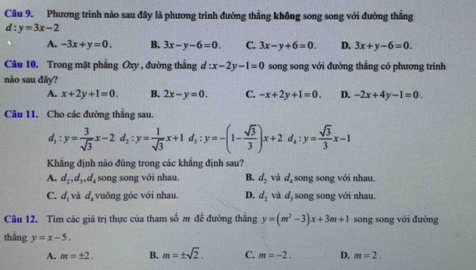 Phương trình nào sau đây là phương trình đường thẳng không song song với đường thẳng
d:y=3x-2
A. -3x+y=0. B. 3x-y-6=0. C. 3x-y+6=0. D. 3x+y-6=0. 
Câu 10. Trong mặt phẳng Oxy , đường thẳng d:x-2y-1=0 song song với đường thẳng có phương trình
nào sau đây?
A. x+2y+1=0. B. 2x-y=0. C. -x+2y+1=0. D. -2x+4y-1=0. 
Câu 11. Cho các đường thắng sau.
d_1:y= 3/sqrt(3) x-2d_2:y= 1/sqrt(3) x+1d_3:y=-(1- sqrt(3)/3 )x+2d_4 : y= sqrt(3)/3 x-1
Khẳng định nào đúng trong các khẳng định sau?
A. d_2, d_3, d_4 song song với nhau. B. d_2 và d_4 song song với nhau.
C. d_1 và d_4 vuông góc với nhau. D. d_2 và d, song song với nhau.
Câu 12. Tìm các giá trị thực của tham số m để đường thắng y=(m^2-3)x+3m+1 song song với đường
thẳng y=x-5.
A. m=± 2. B. m=± sqrt(2). C. m=-2. D. m=2.