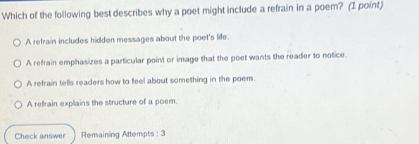 Which of the following best describes why a poet might include a refrain in a poem? (1 point)
A refrain includes hidden messages about the poet's life.
A refrain emphasizes a particular point or image that the poet wants the reader to notice.
A refrain tells readers how to feel about something in the poem.
A refrain explains the structure of a poem.
Check answer Remaining Attempts : 3