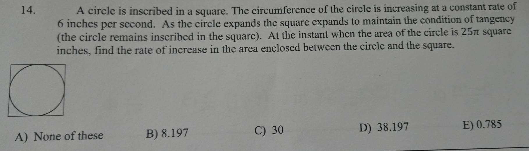 A circle is inscribed in a square. The circumference of the circle is increasing at a constant rate of
6 inches per second. As the circle expands the square expands to maintain the condition of tangency
(the circle remains inscribed in the square). At the instant when the area of the circle is 25π square
inches, find the rate of increase in the area enclosed between the circle and the square.
A) None of these B) 8.197
C) 30 D) 38.197
E) 0.785