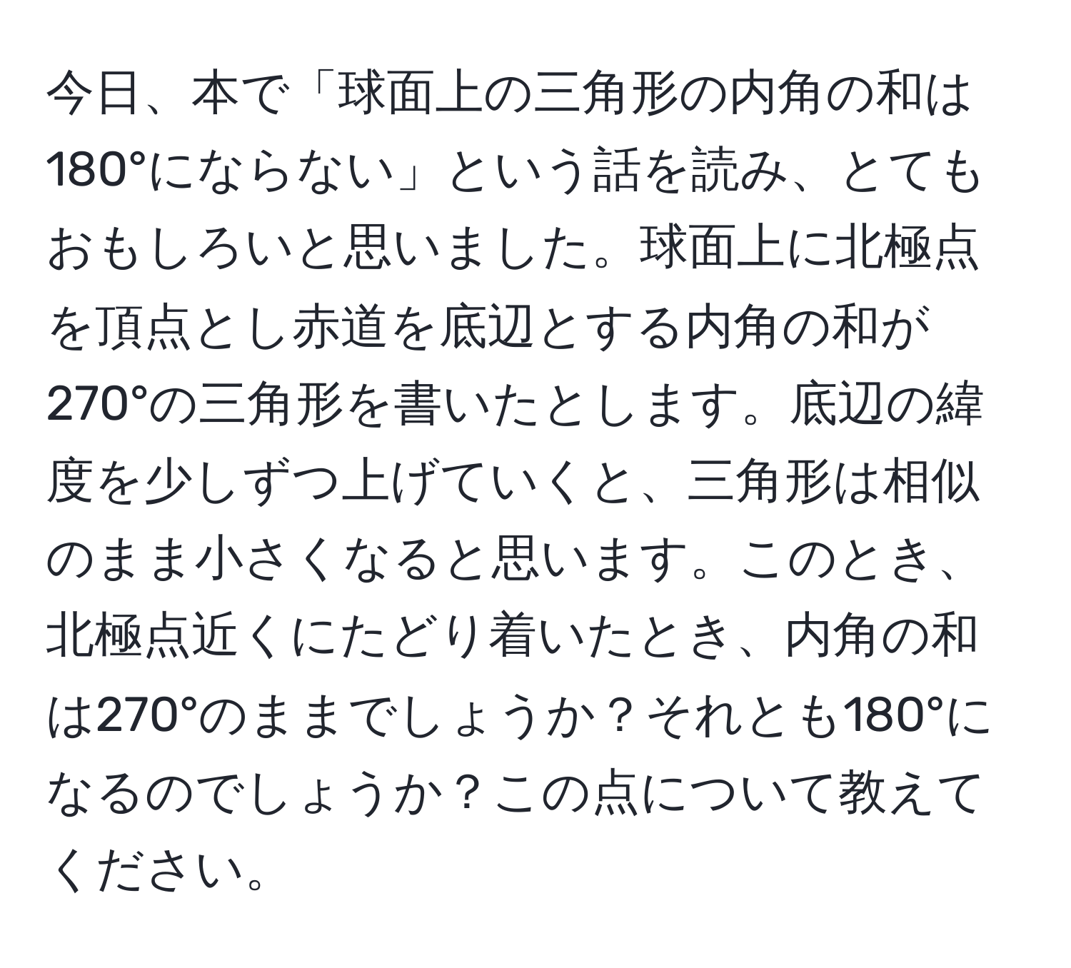 今日、本で「球面上の三角形の内角の和は180°にならない」という話を読み、とてもおもしろいと思いました。球面上に北極点を頂点とし赤道を底辺とする内角の和が270°の三角形を書いたとします。底辺の緯度を少しずつ上げていくと、三角形は相似のまま小さくなると思います。このとき、北極点近くにたどり着いたとき、内角の和は270°のままでしょうか？それとも180°になるのでしょうか？この点について教えてください。