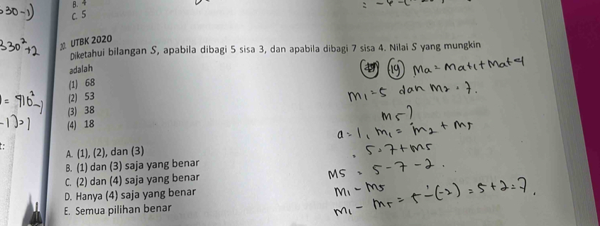 4
1. UTBK 2020
Diketahui bilangan S, apabila dibagi 5 sisa 3, dan apabila dibagi 7 sisa 4. Nilai S yang mungkin
adalah
(1) 68
(2) 53
(3) 38
(4) 18
A. (1), (2), dan (3)
B. (1) dan (3) saja yang benar
C. (2) dan (4) saja yang benar
D. Hanya (4) saja yang benar
E. Semua pilihan benar