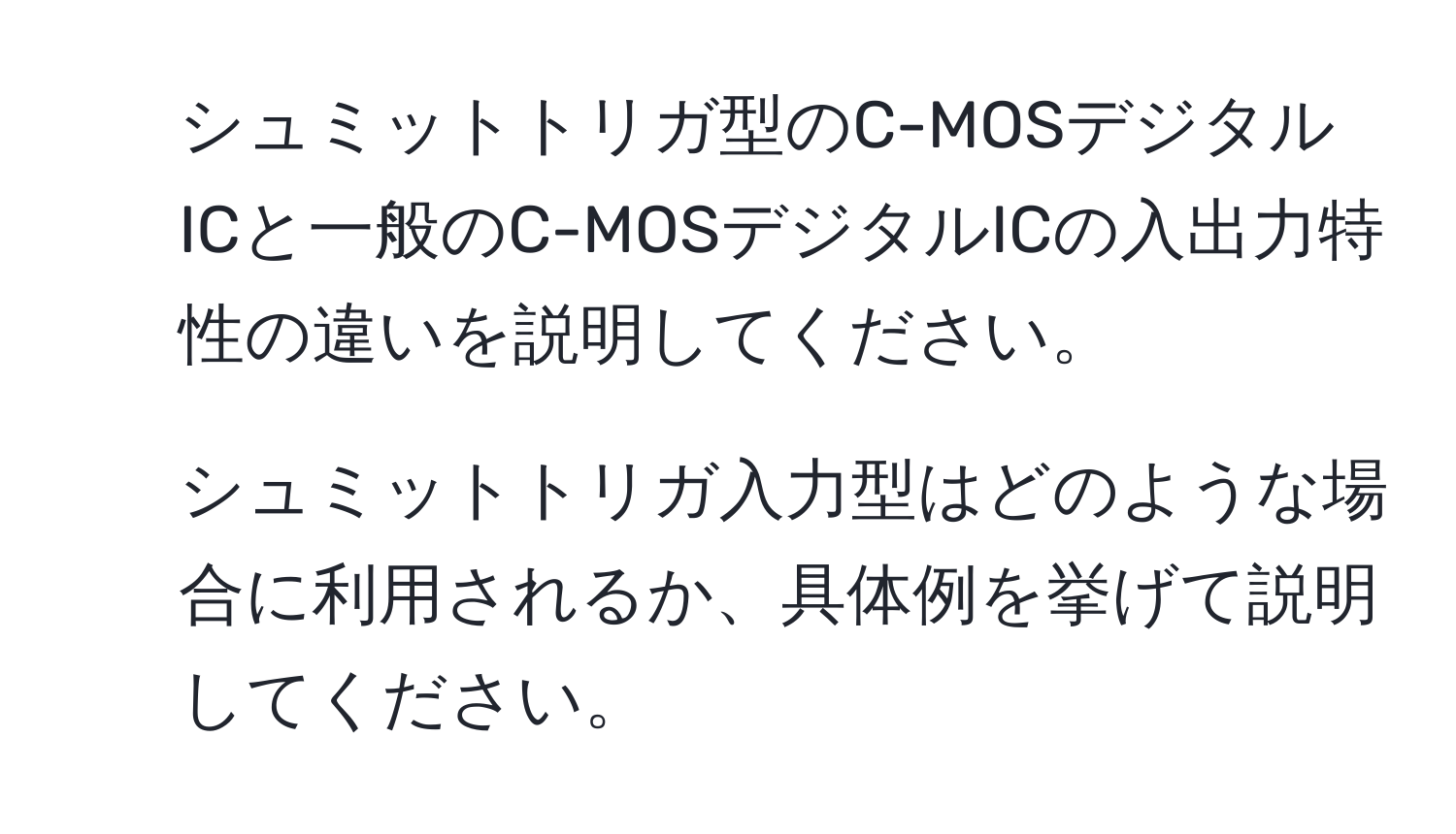 シュミットトリガ型のC-MOSデジタルICと一般のC-MOSデジタルICの入出力特性の違いを説明してください。  
2. シュミットトリガ入力型はどのような場合に利用されるか、具体例を挙げて説明してください。