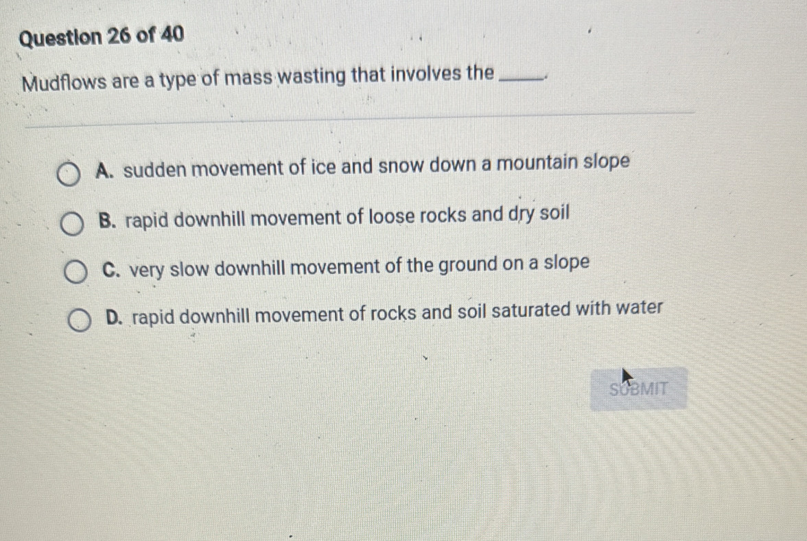 Mudflows are a type of mass wasting that involves the _.
A. sudden movement of ice and snow down a mountain slope
B. rapid downhill movement of loose rocks and dry soil
C. very slow downhill movement of the ground on a slope
D. rapid downhill movement of rocks and soil saturated with water
SUBMIT