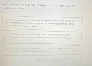 Based on the stances listed here, which person is most likely to vote for
Republican candidates?
Sammy, who favors regulating business on behalf of consumers and the
environment and is more supportive of government programs designed
to improve domestic welfare.
Charlie, who opposes stricter gun control and restrictions on campaign
spending while supporting a pathway to citizenship for undocumented
immigrants.
Ash, who advocates for women's reproductive rights, supports free
enterprise, and opposes stricter gun control.
Ales, who supports free enterpripe, wants to see domestic spending
lowered, and deries human responsibility for climate change