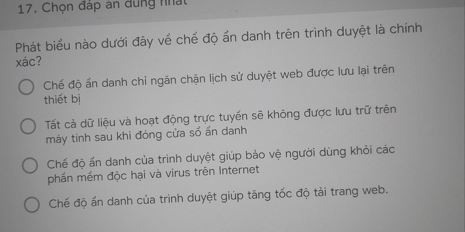 Chọn đáp ân dung nhất
Phát biểu nào dưới đây về chế độ ẩn danh trên trình duyệt là chính
xác?
Chế độ ẩn danh chỉ ngăn chặn lịch sử duyệt web được lưu lại trên
thiết bị
Tất cả dữ liệu và hoạt động trực tuyến sẽ không được lưu trữ trên
máy tính sau khi đóng cửa sổ ẩn danh
Chế độ ẩn danh của trình duyệt giúp bảo vệ người dùng khỏi các
phần mềm độc hại và virus trên Internet
Chế độ ẩn danh của trình duyệt giúp tăng tốc độ tải trang web.