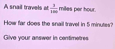 A snail travels at  3/100 miles per hour. 
How far does the snail travel in 5 minutes? 
Give your answer in centimetres