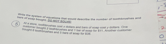 Write the system of equations that would describe the number of toothbrushes and 
bars of soap bought. DO NOT SOLVE! 
At a store, toothbrushes cost x dollars and bars of soap cost y dollars. One
5 customer bought 2 toothbrushes and 1 bar of soap for $11. Another customer 
bought 6 toothbrushes and 5 bars of soap for $38.