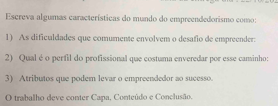 Escreva algumas características do mundo do empreendedorismo como: 
1) As dificuldades que comumente envolvem o desafio de empreender: 
2) Qual é o perfil do profissional que costuma enveredar por esse caminho: 
3) Atributos que podem levar o empreendedor ao sucesso. 
O trabalho deve conter Capa, Conteúdo e Conclusão.