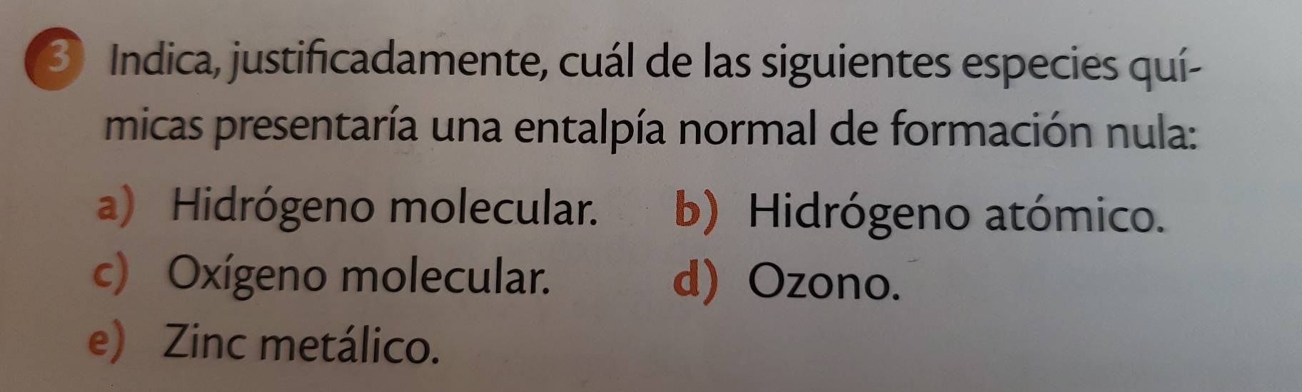 Indica, justificadamente, cuál de las siguientes especies quí-
micas presentaría una entalpía normal de formación nula:
a) Hidrógeno molecular. b) Hidrógeno atómico.
c) Oxígeno molecular. d) Ozono.
e) Zinc metálico.