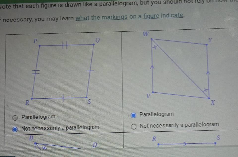 Note that each figure is drawn like a parallelogram, but you should not rely on now th
necessary, you may learn what the markings on a figure indicate.
Parallelogram Parallelogram
Not necessarily a parallelogram Not necessarily a parallelogram
B
R
S
D