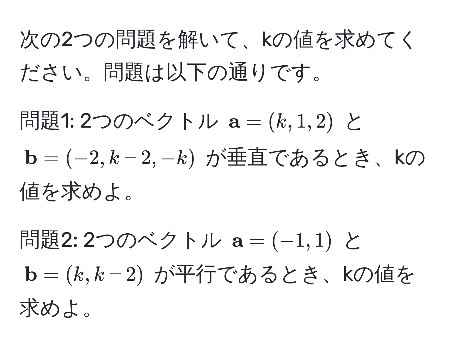 次の2つの問題を解いて、kの値を求めてください。問題は以下の通りです。

問題1: 2つのベクトル $ a = (k, 1, 2)$ と $ b = (-2, k - 2, -k)$ が垂直であるとき、kの値を求めよ。

問題2: 2つのベクトル $ a = (-1, 1)$ と $ b = (k, k - 2)$ が平行であるとき、kの値を求めよ。