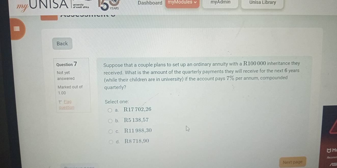 Dashboard myModules myAdmin Unisa Library
mgONISA of oa atrica YEARS
Back
Question 7 Suppose that a couple plans to set up an ordinary annuity with a R100 000 inheritance they
Not yet received. What is the amount of the quarterly payments they will receive for the next 6 years
answered (while their children are in university) if the account pays 7% per annum, compounded
Marked out of quarterly?
1.00
Flag Select one:
question a. R17 702,26
b. R5 138,57
c. R11 988,30
d. R8 718,90
OM
Recomn
Next page
is