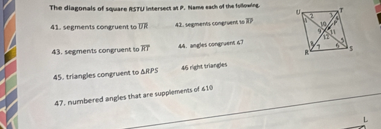 The diagonals of square RSTU intersect at P. Name each of the following.
41. segments congruent to overline UR 42. segments congruent to overline RP
43. segments congruent to overline RT 44. angles congruent 47
45. triangles congruent to △ RPS 46 right triangles
47. numbered angles that are supplements of ∠ 10
L