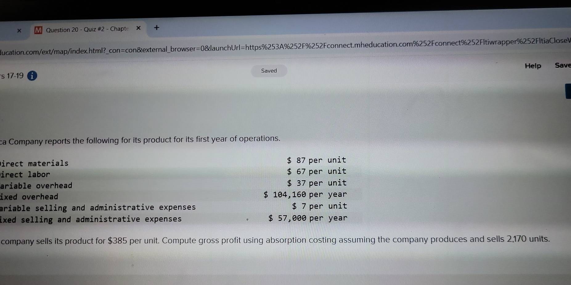 Chapte 
ducation.com/ext/map/index.html?_con=con&external_browser=0&launchUrl=https%253A%252F%252Fconnect.mheducation.com%252Fconnect%252Fltiwrapper%252FltiaCloseV 
Help Save 
Saved 
S 17-19
ca Company reports the following for its product for its first year of operations. 
Direct materials $ 87 per unit 
Direct labor $ 67 per unit 
ariable overhead $ 37 per unit 
ixed overhead $ 104,160 per year
ariable selling and administrative expenses $ 7 per unit 
ixed selling and administrative expenses. $ 57,000 per year
company sells its product for $385 per unit. Compute gross profit using absorption costing assuming the company produces and sells 2,170 units.