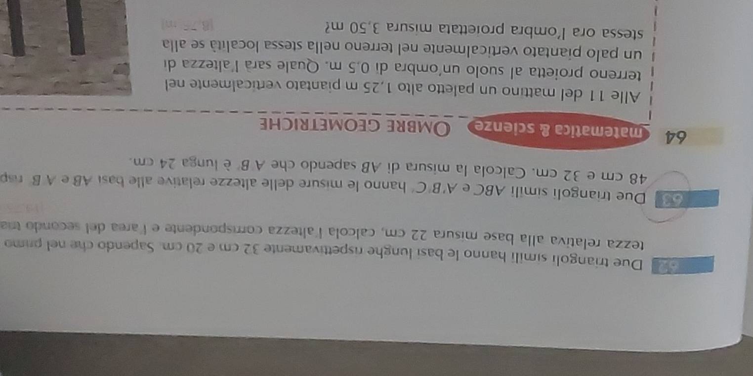 Due triangoli simili hanno le basi lunghe rispettivamente 32 cm e 20 cm. Sapendo che nel primo 
tezza relativa alla base misura 22 cm, calcola laltezza corrispondente e larea del secondo tría 
Due triangoli simili ABC e A'B'C' hanno le misure delle altezze relative alle basi AB e A B rp
48 cm e 32 cm. Calcola la misura di AB sapendo che A B è lunga 24 cm.
64 matematica & scienze Ombre geometriche 
Alle 11 del mattino un paletto alto 1,25 m piantato verticalmente nel 
terreno proietta al suolo un'ombra di 0,5 m. Quale sarà l'altezza di 
un palo piantato verticalmente nel terreno nella stessa località se alla 
stessa ora l'ombra proiettata misura 3,50 m?