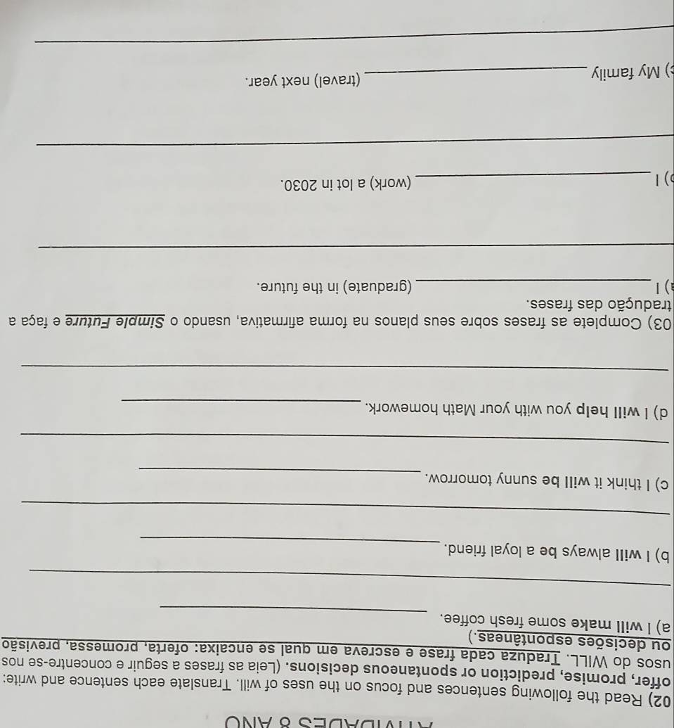 VDADES 8 ANO 
02) Read the following sentences and focus on the uses of will. Translate each sentence and write: 
offer, promise, prediction or spontaneous decisions. (Leia as frases a seguir e concentre-se nos 
usos do WILL. Traduza cada frase e escreva em qual se encaixa: oferta, promessa, previsão 
ou decisões espontâneas.) 
_ 
a) l will make some fresh coffee. 
_ 
_ 
b) I will always be a loyal friend. 
_ 
_ 
c) I think it will be sunny tomorrow. 
_ 
d) I will help you with your Math homework. 
_ 
_ 
03) Complete as frases sobre seus planos na forma afirmativa, usando o Simple Future e faça a 
tradução das frases. 
a) Ⅰ_ (graduate) in the future. 
_ 
) 1_ (work) a lot in 2030. 
_ 
) My family_ (travel) next year. 
_