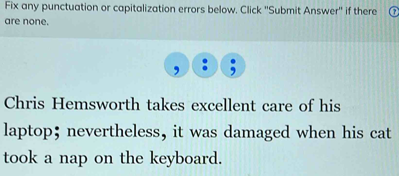 Fix any punctuation or capitalization errors below. Click ''Submit Answer'' if there a 
are none. 
Chris Hemsworth takes excellent care of his 
laptop; nevertheless, it was damaged when his cat 
took a nap on the keyboard.