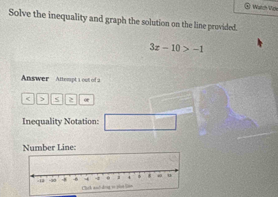 Watch Vide 
Solve the inequality and graph the solution on the line provided.
3x-10>-1
Answer Attempt 1 out of 2
≥ or 
Inequality Notation: 
□ 
Number Line: