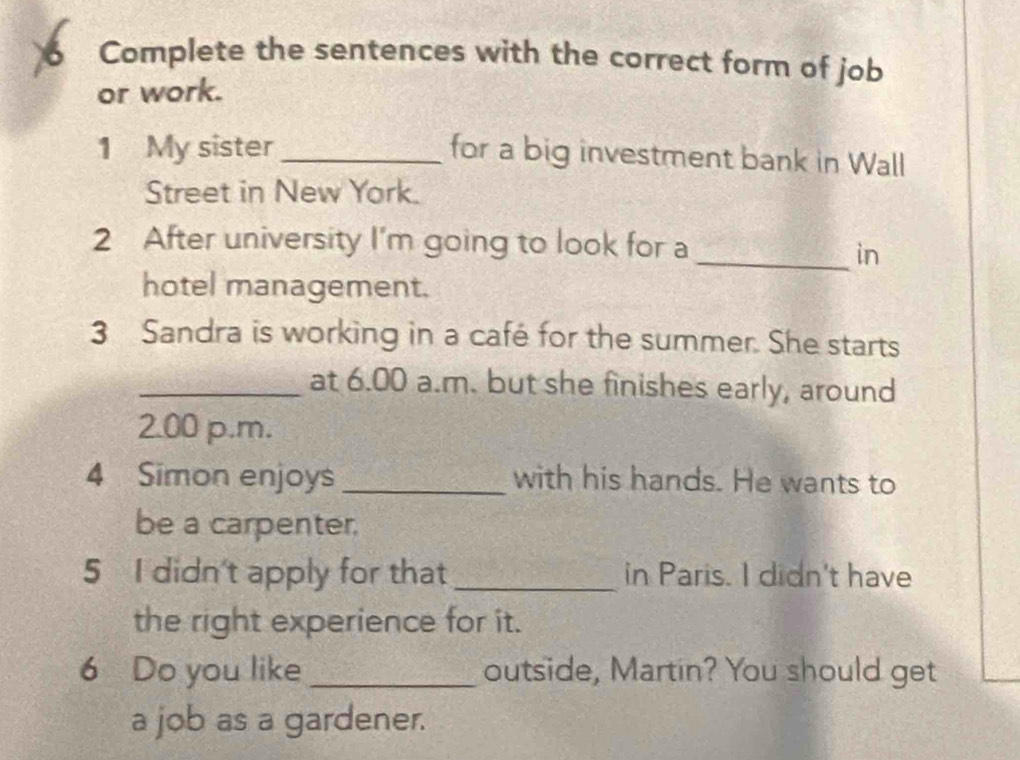 Complete the sentences with the correct form of job 
or work. 
1 My sister_ for a big investment bank in Wall 
Street in New York. 
2 After university I'm going to look for a 
_in 
hotel management. 
3 Sandra is working in a café for the summer. She starts 
_at 6.00 a.m. but she finishes early, around 
2.00 p.m. 
4 Simon enjoys _with his hands. He wants to 
be a carpenter. 
5 I didn't apply for that _in Paris. I didn't have 
the right experience for it. 
6 Do you like _outside, Martin? You should get 
a job as a gardener.